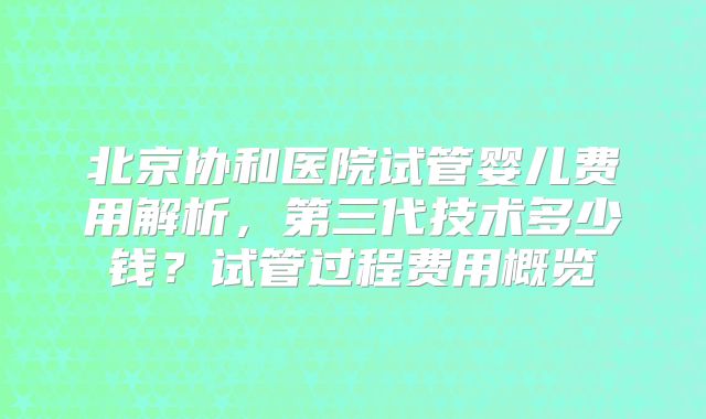 北京协和医院试管婴儿费用解析，第三代技术多少钱？试管过程费用概览