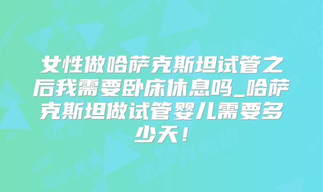 女性做哈萨克斯坦试管之后我需要卧床休息吗_哈萨克斯坦做试管婴儿需要多少天！