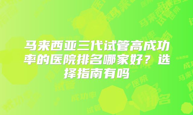 马来西亚三代试管高成功率的医院排名哪家好？选择指南有吗