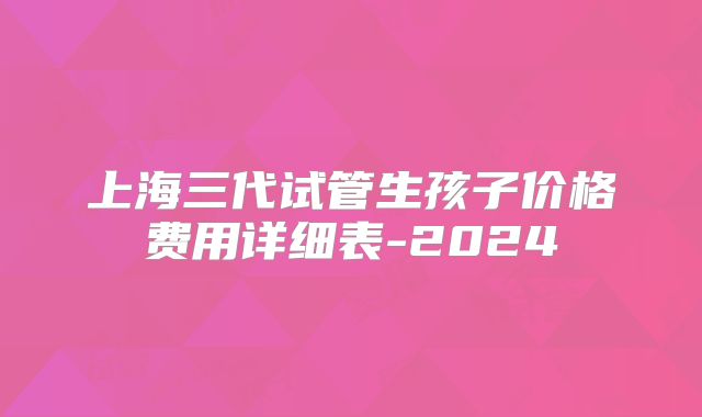 上海三代试管生孩子价格费用详细表-2024