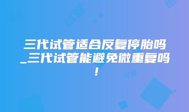 三代试管适合反复停胎吗_三代试管能避免微重复吗！