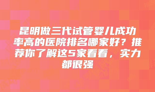昆明做三代试管婴儿成功率高的医院排名哪家好？推荐你了解这5家看看，实力都很强