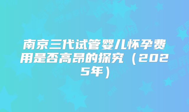 南京三代试管婴儿怀孕费用是否高昂的探究（2025年）