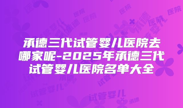 承德三代试管婴儿医院去哪家呢-2025年承德三代试管婴儿医院名单大全