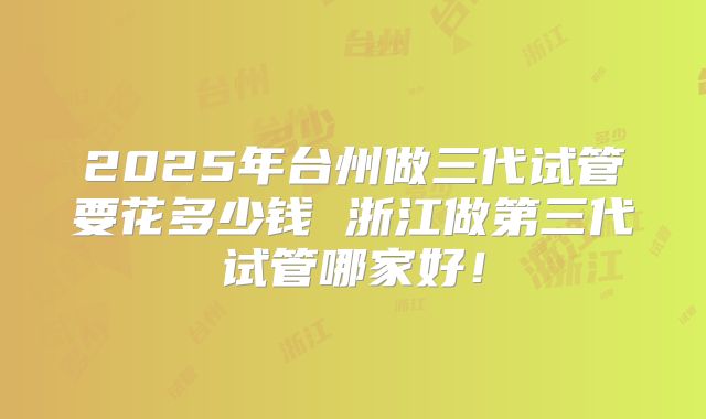 2025年台州做三代试管要花多少钱 浙江做第三代试管哪家好！
