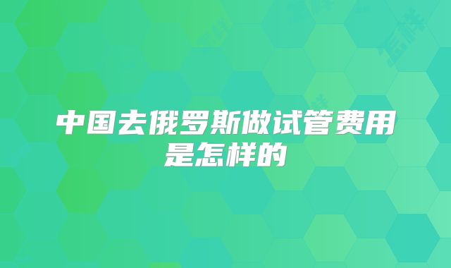 中国去俄罗斯做试管费用是怎样的