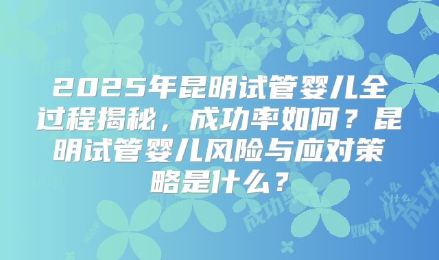 2025年昆明试管婴儿全过程揭秘，成功率如何？昆明试管婴儿风险与应对策略是什么？