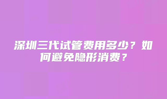 深圳三代试管费用多少？如何避免隐形消费？