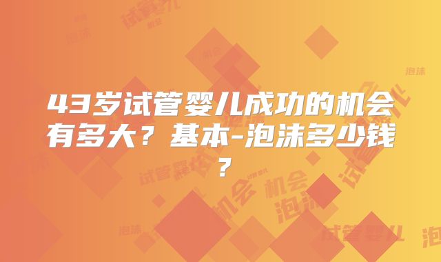 43岁试管婴儿成功的机会有多大?基本-泡沫多少钱?