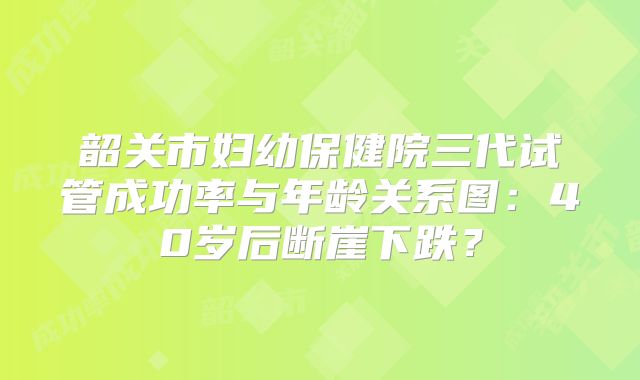韶关市妇幼保健院三代试管成功率与年龄关系图：40岁后断崖下跌？
