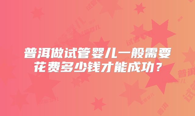 普洱做试管婴儿一般需要花费多少钱才能成功？