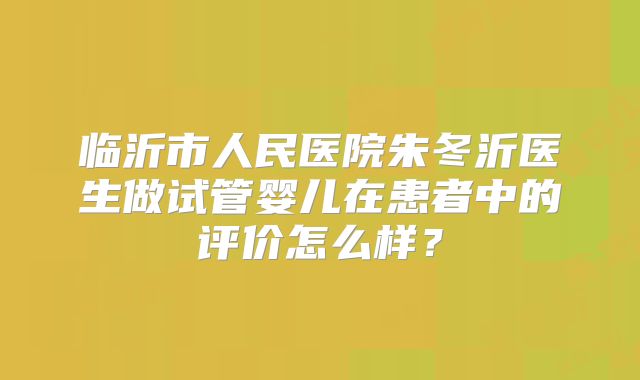 临沂市人民医院朱冬沂医生做试管婴儿在患者中的评价怎么样？