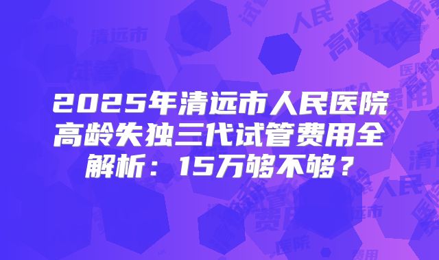 2025年清远市人民医院高龄失独三代试管费用全解析：15万够不够？