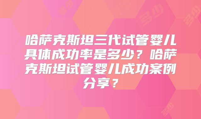 哈萨克斯坦三代试管婴儿具体成功率是多少？哈萨克斯坦试管婴儿成功案例分享？