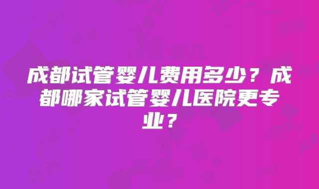 成都试管婴儿费用多少?成都哪家试管婴儿医院更专业?