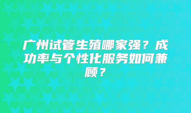 广州试管生殖哪家强？成功率与个性化服务如何兼顾？