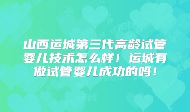 山西运城第三代高龄试管婴儿技术怎么样！运城有做试管婴儿成功的吗！