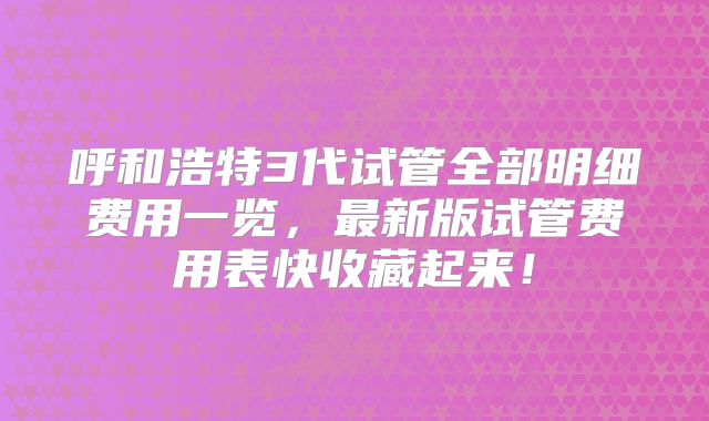 呼和浩特3代试管全部明细费用一览，最新版试管费用表快收藏起来！