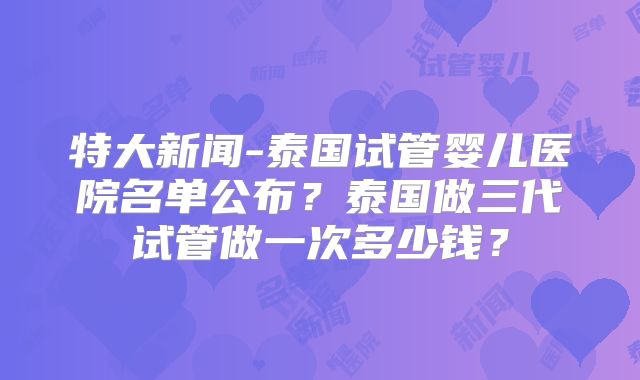 特大新闻-泰国试管婴儿医院名单公布？泰国做三代试管做一次多少钱？