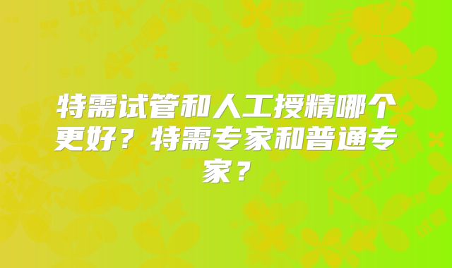 特需试管和人工授精哪个更好？特需专家和普通专家？