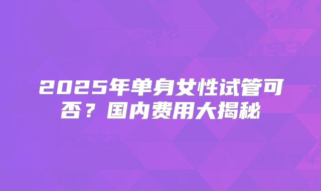 2025年单身女性试管可否?国内费用大揭秘