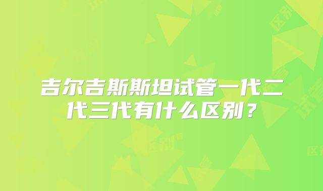 吉尔吉斯斯坦试管一代二代三代有什么区别？