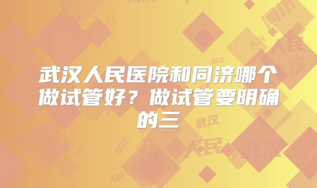 武汉人民医院和同济哪个做试管好?做试管要明确的三