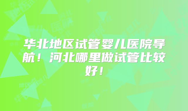 华北地区试管婴儿医院导航！河北哪里做试管比较好！