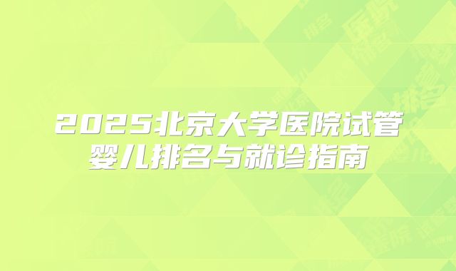 2025北京大学医院试管婴儿排名与就诊指南