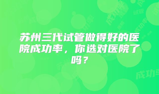苏州三代试管做得好的医院成功率,你选对医院了吗?