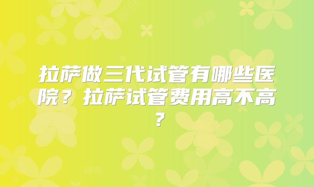 拉萨做三代试管有哪些医院？拉萨试管费用高不高？