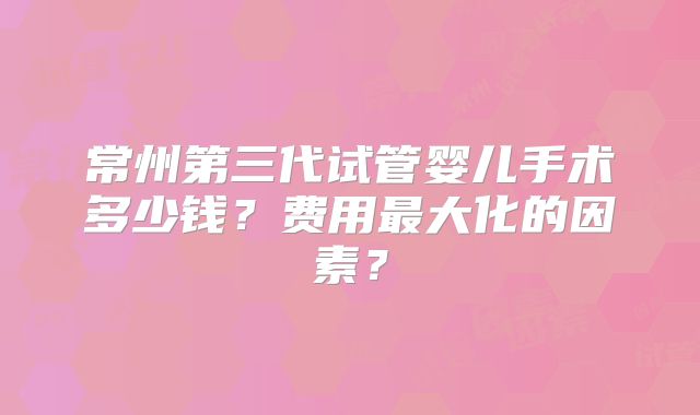 常州第三代试管婴儿手术多少钱？费用最大化的因素？
