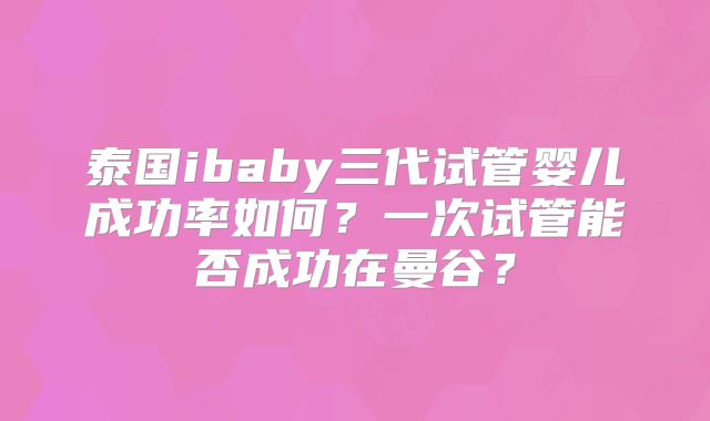 泰国ibaby三代试管婴儿成功率如何？一次试管能否成功在曼谷？
