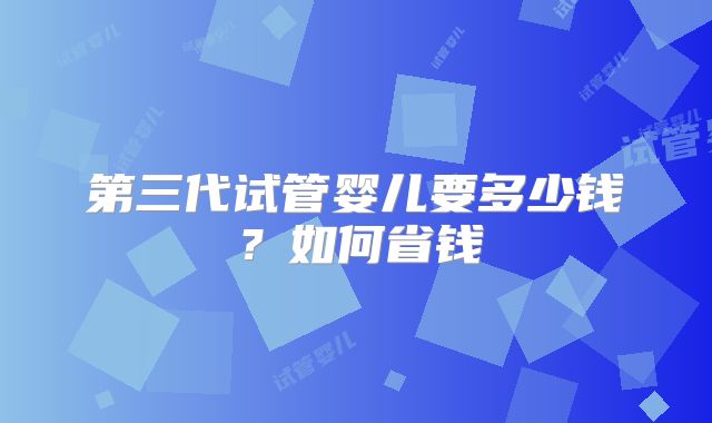 第三代试管婴儿要多少钱？如何省钱