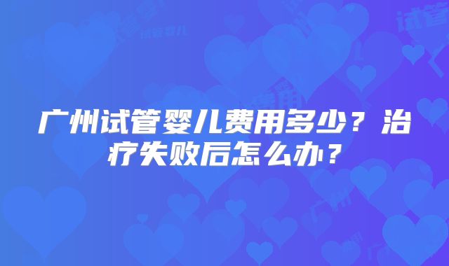 广州试管婴儿费用多少?治疗失败后怎么办?