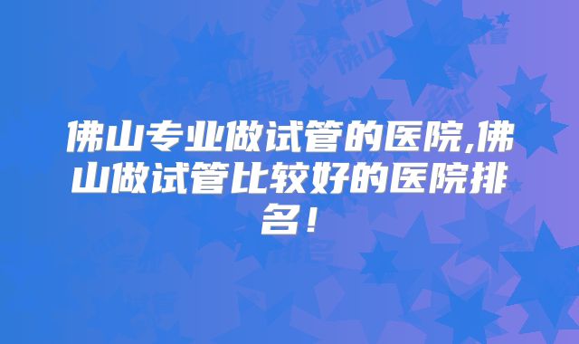 佛山专业做试管的医院,佛山做试管比较好的医院排名!