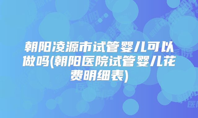 朝阳凌源市试管婴儿可以做吗(朝阳医院试管婴儿花费明细表)