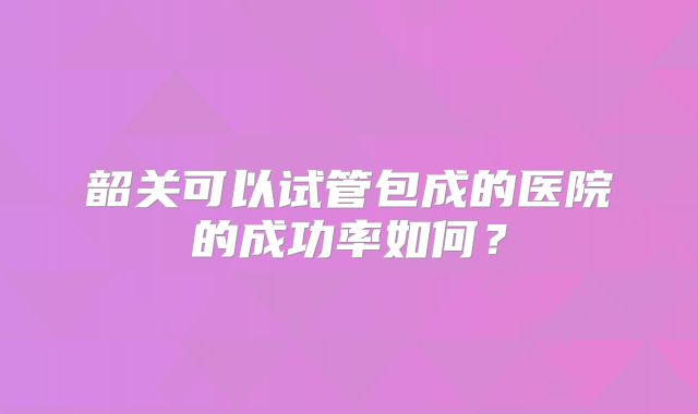 韶关可以试管包成的医院的成功率如何？