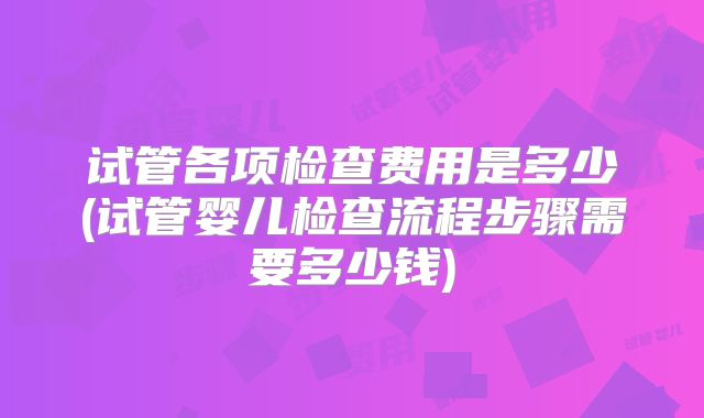 试管各项检查费用是多少(试管婴儿检查流程步骤需要多少钱)
