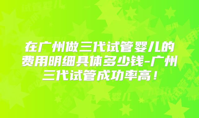 在广州做三代试管婴儿的费用明细具体多少钱-广州三代试管成功率高！