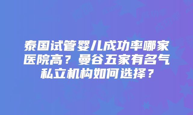 泰国试管婴儿成功率哪家医院高？曼谷五家有名气私立机构如何选择？