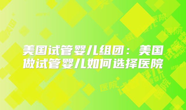 美国试管婴儿组团：美国做试管婴儿如何选择医院
