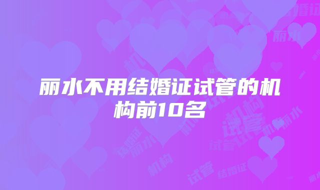 丽水不用结婚证试管的机构前10名