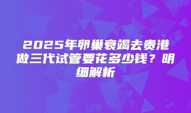 2025年卵巢衰竭去贵港做三代试管要花多少钱？明细解析