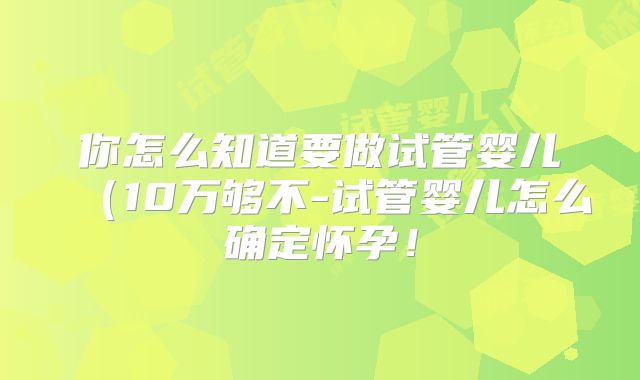 你怎么知道要做试管婴儿（10万够不-试管婴儿怎么确定怀孕！