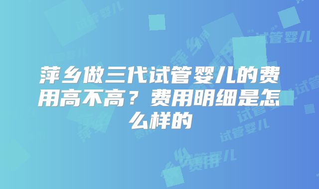 萍乡做三代试管婴儿的费用高不高？费用明细是怎么样的