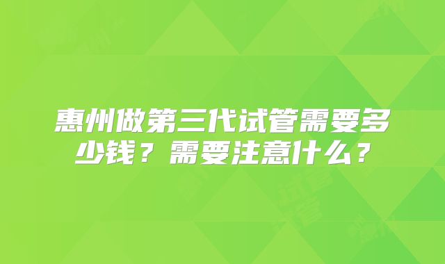 惠州做第三代试管需要多少钱?需要注意什么?