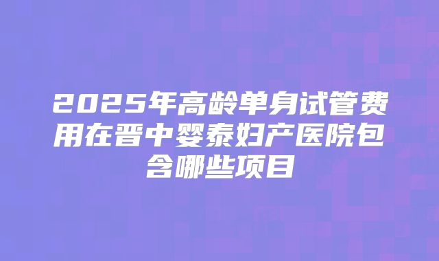 2025年高龄单身试管费用在晋中婴泰妇产医院包含哪些项目