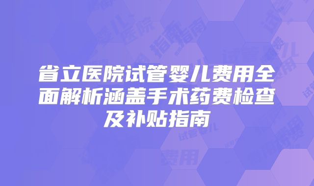 省立医院试管婴儿费用全面解析涵盖手术药费检查及补贴指南