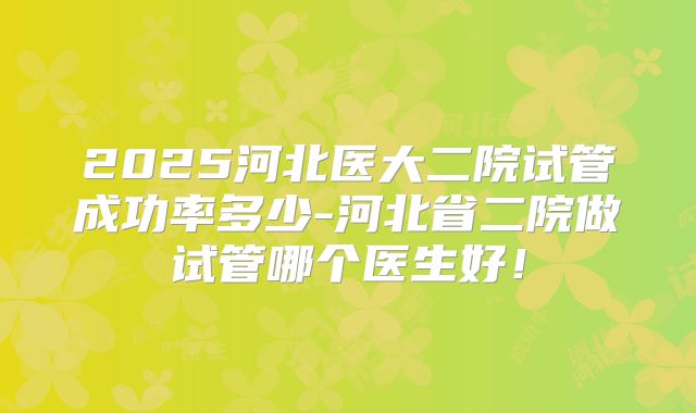 2025河北医大二院试管成功率多少-河北省二院做试管哪个医生好!